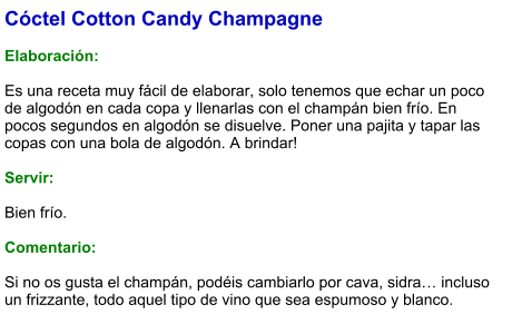 Cóctel Cotton Candy Champagne  Elaboración:  Es una receta muy fácil de elaborar, solo tenemos que echar un poco de algodón en cada copa y llenarlas con el champán bien frío. En pocos segundos en algodón se disuelve. Poner una pajita y tapar las copas con una bola de algodón. A brindar!    Servir:  Bien frío.  Comentario:  Si no os gusta el champán, podéis cambiarlo por cava, sidra… incluso un frizzante, todo aquel tipo de vino que sea espumoso y blanco.