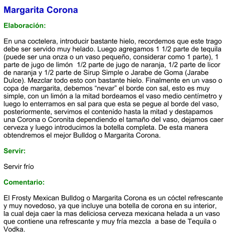 Margarita Corona  Elaboración:  En una coctelera, introducir bastante hielo, recordemos que este trago debe ser servido muy helado. Luego agregamos 1 1/2 parte de tequila  (puede ser una onza o un vaso pequeño, considerar como 1 parte), 1 parte de jugo de limón  1/2 parte de jugo de naranja, 1/2 parte de licor de naranja y 1/2 parte de Sirup Simple o Jarabe de Goma (Jarabe Dulce). Mezclar todo esto con bastante hielo. Finalmente en un vaso o copa de margarita, debemos “nevar” el borde con sal, esto es muy simple, con un limón a la mitad bordeamos el vaso medio centímetro y luego lo enterramos en sal para que esta se pegue al borde del vaso, posteriormente, servimos el contenido hasta la mitad y destapamos una Corona o Coronita dependiendo el tamaño del vaso, dejamos caer cerveza y luego introducimos la botella completa. De esta manera obtendremos el mejor Bulldog o Margarita Corona.     Servir:  Servir frío  Comentario:  El Frosty Mexican Bulldog o Margarita Corona es un cóctel refrescante y muy novedoso, ya que incluye una botella de corona en su interior, la cual deja caer la mas deliciosa cerveza mexicana helada a un vaso que contiene una refrescante y muy fría mezcla  a base de Tequila o Vodka.