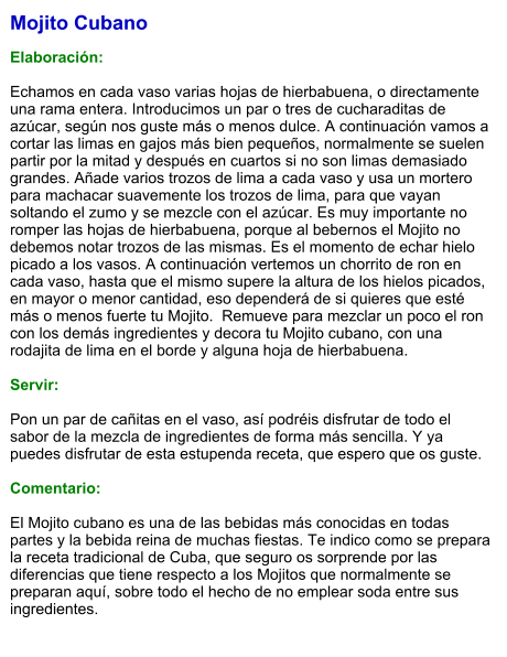 Mojito Cubano  Elaboración:  Echamos en cada vaso varias hojas de hierbabuena, o directamente una rama entera. Introducimos un par o tres de cucharaditas de azúcar, según nos guste más o menos dulce. A continuación vamos a cortar las limas en gajos más bien pequeños, normalmente se suelen partir por la mitad y después en cuartos si no son limas demasiado grandes. Añade varios trozos de lima a cada vaso y usa un mortero para machacar suavemente los trozos de lima, para que vayan soltando el zumo y se mezcle con el azúcar. Es muy importante no romper las hojas de hierbabuena, porque al bebernos el Mojito no debemos notar trozos de las mismas. Es el momento de echar hielo picado a los vasos. A continuación vertemos un chorrito de ron en cada vaso, hasta que el mismo supere la altura de los hielos picados, en mayor o menor cantidad, eso dependerá de si quieres que esté más o menos fuerte tu Mojito.  Remueve para mezclar un poco el ron con los demás ingredientes y decora tu Mojito cubano, con una rodajita de lima en el borde y alguna hoja de hierbabuena.     Servir:  Pon un par de cañitas en el vaso, así podréis disfrutar de todo el sabor de la mezcla de ingredientes de forma más sencilla. Y ya puedes disfrutar de esta estupenda receta, que espero que os guste.   Comentario:  El Mojito cubano es una de las bebidas más conocidas en todas partes y la bebida reina de muchas fiestas. Te indico como se prepara la receta tradicional de Cuba, que seguro os sorprende por las diferencias que tiene respecto a los Mojitos que normalmente se preparan aquí, sobre todo el hecho de no emplear soda entre sus ingredientes.