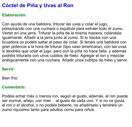 Cóctel de Piña y Uvas al Ron  Elaboración:  Con ayuda de una batidora, triturar las uvas y colar el jugo, presionando con una cuchara o espátula para extraer todo el zumo. Verter en una jarra. Triturar la piña de la misma manera, colándola igualmente. Añadir a la jarra junto al zumo. Si lo hacéis con una licuadora os podéis saltar el paso de colar. Si tenéis una batidora con gran potencia a la hora de triturar (tipo vaso americana), con las uvas si tendréis que colar el jugo, pero con la piña no hace falta, y además podréis triturarla con unos cubitos de hielo. Agregar el ron y mezclar enérgicamente con una cuchara. Añadir unos cubitos de hielo y servir.    Servir:  Bien frío.  Comentario:  Podéis echar más o menos ron, según el gusto, además, el ron puede ser normal, añejo, con miel… al gusto de cada uno. Y si no os gusta el ron o el alcohol, o no podéis beberlo, no añadírselo y tendréis un zumo riquísimo tanto para adultos como para niños.