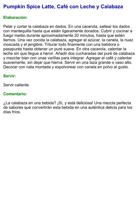 Pumpkin Spice Latte, Café con Leche y Calabaza  Elaboración:  Pelar y cortar la calabaza en dados. En una cacerola, saltear los dados con mantequilla hasta que estén ligeramente dorados. Cubrir y cocinar a fuego medio durante aproximadamente 20 minutos, hasta que estén tiernos. Una vez cocida la calabaza, agregar el azúcar, la canela, la nuez moscada y el jengibre. Triturar todo finamente con una batidora o pasapurés hasta obtener un puré suave. En otra cacerola, calentar la leche sin que llegue a hervir. Añadir dos cucharadas del puré de calabaza y mezclar bien con unas varillas para integrar. Agregar el café y calentar suavemente, sin dejar que hierva. Servir en una taza grande o vaso alto. Decorar con nata montada y espolvorear con canela en polvo al gusto.  Servir:  Servir caliente.   Comentario:  ¿La calabaza en una bebida? ¡Sí, y está deliciosa! Una mezcla perfecta de sabores que convertirán esta bebida en una auténtica delicia para los días fríos.
