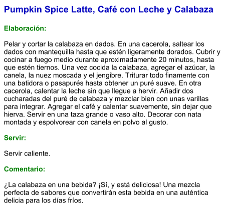 Pumpkin Spice Latte, Café con Leche y Calabaza  Elaboración:  Pelar y cortar la calabaza en dados. En una cacerola, saltear los dados con mantequilla hasta que estén ligeramente dorados. Cubrir y cocinar a fuego medio durante aproximadamente 20 minutos, hasta que estén tiernos. Una vez cocida la calabaza, agregar el azúcar, la canela, la nuez moscada y el jengibre. Triturar todo finamente con una batidora o pasapurés hasta obtener un puré suave. En otra cacerola, calentar la leche sin que llegue a hervir. Añadir dos cucharadas del puré de calabaza y mezclar bien con unas varillas para integrar. Agregar el café y calentar suavemente, sin dejar que hierva. Servir en una taza grande o vaso alto. Decorar con nata montada y espolvorear con canela en polvo al gusto.  Servir:  Servir caliente.   Comentario:  ¿La calabaza en una bebida? ¡Sí, y está deliciosa! Una mezcla perfecta de sabores que convertirán esta bebida en una auténtica delicia para los días fríos.