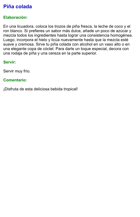 Piña colada  Elaboración:  En una licuadora, coloca los trozos de piña fresca, la leche de coco y el ron blanco. Si prefieres un sabor más dulce, añade un poco de azúcar y mezcla todos los ingredientes hasta lograr una consistencia homogénea. Luego, incorpora el hielo y licúa nuevamente hasta que la mezcla esté suave y cremosa. Sirve tu piña colada con alcohol en un vaso alto o en una elegante copa de cóctel. Para darle un toque especial, decora con una rodaja de piña y una cereza en la parte superior.   Servir:  Servir muy frío.  Comentario:  ¡Disfruta de esta deliciosa bebida tropical!
