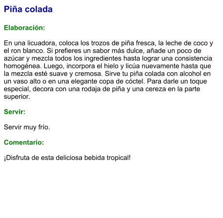 Piña colada  Elaboración:  En una licuadora, coloca los trozos de piña fresca, la leche de coco y el ron blanco. Si prefieres un sabor más dulce, añade un poco de azúcar y mezcla todos los ingredientes hasta lograr una consistencia homogénea. Luego, incorpora el hielo y licúa nuevamente hasta que la mezcla esté suave y cremosa. Sirve tu piña colada con alcohol en un vaso alto o en una elegante copa de cóctel. Para darle un toque especial, decora con una rodaja de piña y una cereza en la parte superior.   Servir:  Servir muy frío.  Comentario:  ¡Disfruta de esta deliciosa bebida tropical!