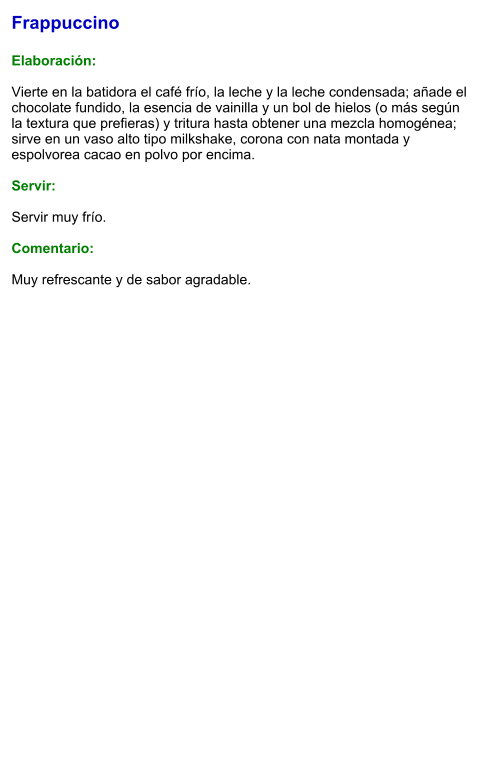 Frappuccino  Elaboración:  Vierte en la batidora el café frío, la leche y la leche condensada; añade el chocolate fundido, la esencia de vainilla y un bol de hielos (o más según la textura que prefieras) y tritura hasta obtener una mezcla homogénea; sirve en un vaso alto tipo milkshake, corona con nata montada y espolvorea cacao en polvo por encima.  Servir:  Servir muy frío.  Comentario:  Muy refrescante y de sabor agradable.