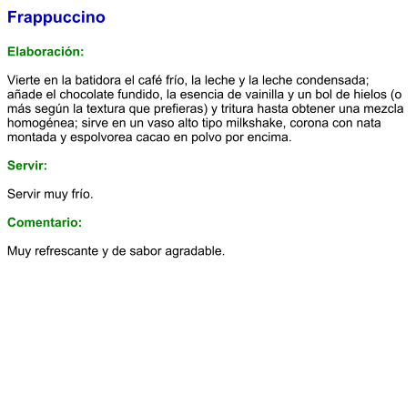 Frappuccino  Elaboración:  Vierte en la batidora el café frío, la leche y la leche condensada; añade el chocolate fundido, la esencia de vainilla y un bol de hielos (o más según la textura que prefieras) y tritura hasta obtener una mezcla homogénea; sirve en un vaso alto tipo milkshake, corona con nata montada y espolvorea cacao en polvo por encima.  Servir:  Servir muy frío.  Comentario:  Muy refrescante y de sabor agradable.