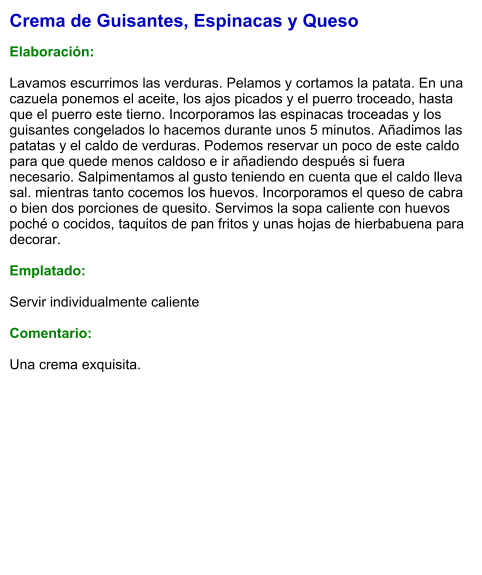 Crema de Guisantes, Espinacas y Queso  Elaboración:  Lavamos escurrimos las verduras. Pelamos y cortamos la patata. En una cazuela ponemos el aceite, los ajos picados y el puerro troceado, hasta que el puerro este tierno. Incorporamos las espinacas troceadas y los guisantes congelados lo hacemos durante unos 5 minutos. Añadimos las patatas y el caldo de verduras. Podemos reservar un poco de este caldo para que quede menos caldoso e ir añadiendo después si fuera necesario. Salpimentamos al gusto teniendo en cuenta que el caldo lleva sal. mientras tanto cocemos los huevos. Incorporamos el queso de cabra o bien dos porciones de quesito. Servimos la sopa caliente con huevos poché o cocidos, taquitos de pan fritos y unas hojas de hierbabuena para decorar.  Emplatado:  Servir individualmente caliente  Comentario:  Una crema exquisita.