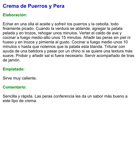 Crema de Puerros y Pera  Elaboración:  Echar en una olla el aceite y sofreír los puerros y la cebolla, todo finamente picado. Cuando la verdura se ablande, agregar la patata pelada y en trozos, rehogar unos minutos. Verter el caldo de ave y cocinar a fuego medio-alto unos 15 minutos. Añadir las peras sin piel ni hueso y en trozos y pimienta al gusto. Cocinar a fuego medio unos 10 minutos o hasta que notemos que la patata esta blanda. Triturar con ayuda de una batidora y pasar por un chino si se quiere una textura más suave. Probar y añadir sal si fuera necesario. Servir acompañado de tiras de jamón.  Emplatado:  Sirve muy caliente.  Comentario:  Sencilla y rápida. Las peras conferencia les da un sabor más bueno a este tipo de crema.