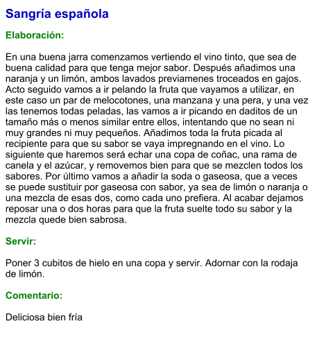 Sangría española  Elaboración:  En una buena jarra comenzamos vertiendo el vino tinto, que sea de buena calidad para que tenga mejor sabor. Después añadimos una naranja y un limón, ambos lavados previamenes troceados en gajos. Acto seguido vamos a ir pelando la fruta que vayamos a utilizar, en este caso un par de melocotones, una manzana y una pera, y una vez las tenemos todas peladas, las vamos a ir picando en daditos de un tamaño más o menos similar entre ellos, intentando que no sean ni muy grandes ni muy pequeños. Añadimos toda la fruta picada al recipiente para que su sabor se vaya impregnando en el vino. Lo siguiente que haremos será echar una copa de coñac, una rama de canela y el azúcar, y removemos bien para que se mezclen todos los sabores. Por último vamos a añadir la soda o gaseosa, que a veces se puede sustituir por gaseosa con sabor, ya sea de limón o naranja o una mezcla de esas dos, como cada uno prefiera. Al acabar dejamos reposar una o dos horas para que la fruta suelte todo su sabor y la mezcla quede bien sabrosa.    Servir:  Poner 3 cubitos de hielo en una copa y servir. Adornar con la rodaja de limón.  Comentario:  Deliciosa bien fría