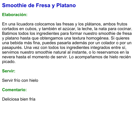 Smoothie de Fresa y Platano  Elaboración:  En una licuadora colocamos las fresas y los plátanos, ambos frutos cortados en cubos, y también el azúcar, la leche, la nata para cocinar. Batimos todos los ingredientes para formar nuestro smoothie de fresa y platano hasta que obtengamos una textura homogénea. Si quieres una bebida más fina, puedes pasarla además por un colador o por un pasapurés. Una vez con todos los ingredientes integrados entre sí, servimos nuestro smoothie natural al instante, o lo reservamos en la nevera hasta el momento de servir. Lo acompañamos de hielo recién picado.    Servir:  Servir frío con hielo  Comentario:  Deliciosa bien fría