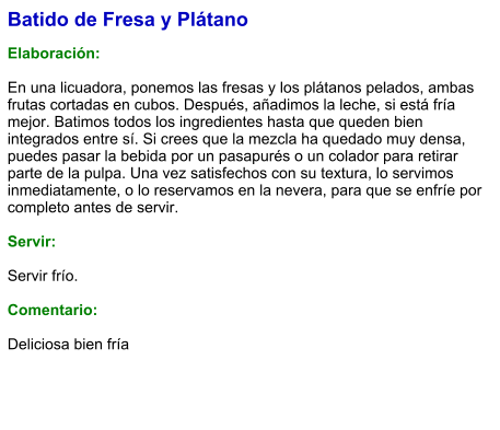 Batido de Fresa y Plátano  Elaboración:  En una licuadora, ponemos las fresas y los plátanos pelados, ambas frutas cortadas en cubos. Después, añadimos la leche, si está fría mejor. Batimos todos los ingredientes hasta que queden bien integrados entre sí. Si crees que la mezcla ha quedado muy densa, puedes pasar la bebida por un pasapurés o un colador para retirar parte de la pulpa. Una vez satisfechos con su textura, lo servimos inmediatamente, o lo reservamos en la nevera, para que se enfríe por completo antes de servir.    Servir:  Servir frío.  Comentario:  Deliciosa bien fría