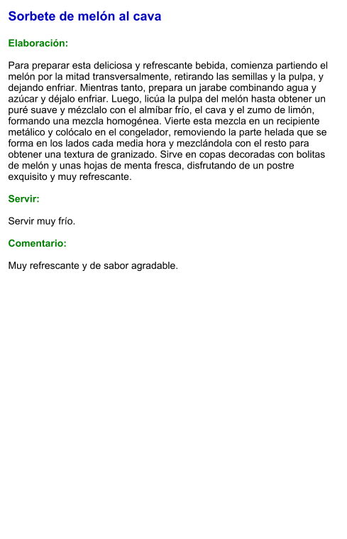 Sorbete de melón al cava  Elaboración:  Para preparar esta deliciosa y refrescante bebida, comienza partiendo el melón por la mitad transversalmente, retirando las semillas y la pulpa, y dejando enfriar. Mientras tanto, prepara un jarabe combinando agua y azúcar y déjalo enfriar. Luego, licúa la pulpa del melón hasta obtener un puré suave y mézclalo con el almíbar frío, el cava y el zumo de limón, formando una mezcla homogénea. Vierte esta mezcla en un recipiente metálico y colócalo en el congelador, removiendo la parte helada que se forma en los lados cada media hora y mezclándola con el resto para obtener una textura de granizado. Sirve en copas decoradas con bolitas de melón y unas hojas de menta fresca, disfrutando de un postre exquisito y muy refrescante.  Servir:  Servir muy frío.  Comentario:  Muy refrescante y de sabor agradable.