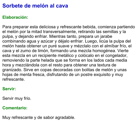 Sorbete de melón al cava  Elaboración:  Para preparar esta deliciosa y refrescante bebida, comienza partiendo el melón por la mitad transversalmente, retirando las semillas y la pulpa, y dejando enfriar. Mientras tanto, prepara un jarabe combinando agua y azúcar y déjalo enfriar. Luego, licúa la pulpa del melón hasta obtener un puré suave y mézclalo con el almíbar frío, el cava y el zumo de limón, formando una mezcla homogénea. Vierte esta mezcla en un recipiente metálico y colócalo en el congelador, removiendo la parte helada que se forma en los lados cada media hora y mezclándola con el resto para obtener una textura de granizado. Sirve en copas decoradas con bolitas de melón y unas hojas de menta fresca, disfrutando de un postre exquisito y muy refrescante.  Servir:  Servir muy frío.  Comentario:  Muy refrescante y de sabor agradable.