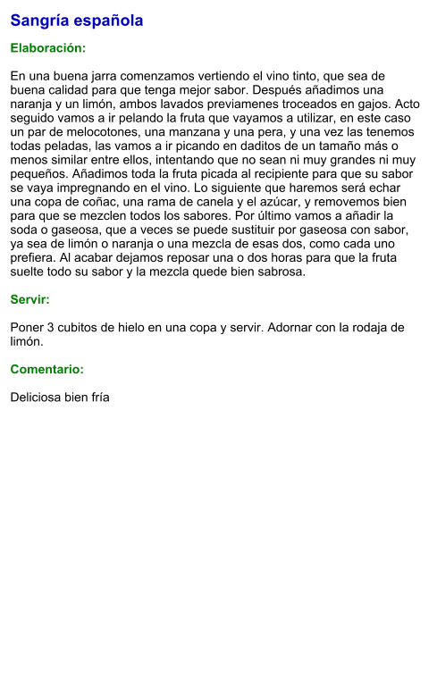 Sangría española  Elaboración:  En una buena jarra comenzamos vertiendo el vino tinto, que sea de buena calidad para que tenga mejor sabor. Después añadimos una naranja y un limón, ambos lavados previamenes troceados en gajos. Acto seguido vamos a ir pelando la fruta que vayamos a utilizar, en este caso un par de melocotones, una manzana y una pera, y una vez las tenemos todas peladas, las vamos a ir picando en daditos de un tamaño más o menos similar entre ellos, intentando que no sean ni muy grandes ni muy pequeños. Añadimos toda la fruta picada al recipiente para que su sabor se vaya impregnando en el vino. Lo siguiente que haremos será echar una copa de coñac, una rama de canela y el azúcar, y removemos bien para que se mezclen todos los sabores. Por último vamos a añadir la soda o gaseosa, que a veces se puede sustituir por gaseosa con sabor, ya sea de limón o naranja o una mezcla de esas dos, como cada uno prefiera. Al acabar dejamos reposar una o dos horas para que la fruta suelte todo su sabor y la mezcla quede bien sabrosa.    Servir:  Poner 3 cubitos de hielo en una copa y servir. Adornar con la rodaja de limón.  Comentario:  Deliciosa bien fría