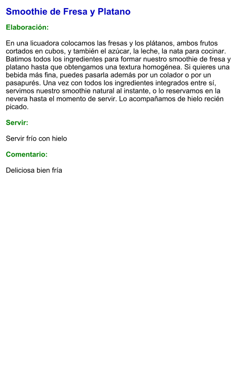 Smoothie de Fresa y Platano  Elaboración:  En una licuadora colocamos las fresas y los plátanos, ambos frutos cortados en cubos, y también el azúcar, la leche, la nata para cocinar. Batimos todos los ingredientes para formar nuestro smoothie de fresa y platano hasta que obtengamos una textura homogénea. Si quieres una bebida más fina, puedes pasarla además por un colador o por un pasapurés. Una vez con todos los ingredientes integrados entre sí, servimos nuestro smoothie natural al instante, o lo reservamos en la nevera hasta el momento de servir. Lo acompañamos de hielo recién picado.    Servir:  Servir frío con hielo  Comentario:  Deliciosa bien fría