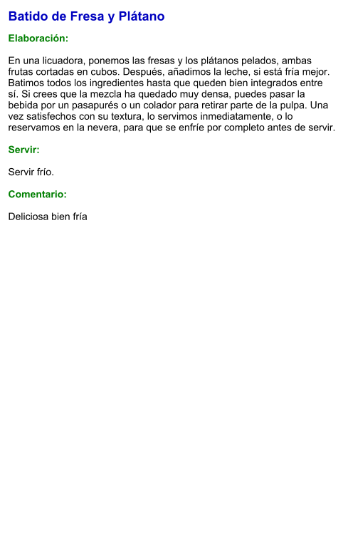 Batido de Fresa y Plátano  Elaboración:  En una licuadora, ponemos las fresas y los plátanos pelados, ambas frutas cortadas en cubos. Después, añadimos la leche, si está fría mejor. Batimos todos los ingredientes hasta que queden bien integrados entre sí. Si crees que la mezcla ha quedado muy densa, puedes pasar la bebida por un pasapurés o un colador para retirar parte de la pulpa. Una vez satisfechos con su textura, lo servimos inmediatamente, o lo reservamos en la nevera, para que se enfríe por completo antes de servir.    Servir:  Servir frío.  Comentario:  Deliciosa bien fría