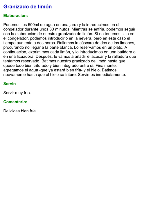 Granizado de limón  Elaboración:  Ponemos los 500ml de agua en una jarra y la introducimos en el congelador durante unos 30 minutos. Mientras se enfría, podemos seguir con la elaboración de nuestro granizado de limón. Si no tenemos sitio en el congelador, podemos introducirlo en la nevera, pero en este caso el tiempo aumenta a dos horas. Rallamos la cáscara de dos de los limones, procurando no llegar a la parte blanca. Lo reservamos en un plato. A continuación, exprimimos cada limón, y lo introducimos en una batidora o en una licuadora. Después, le vamos a añadir el azúcar y la ralladura que teníamos reservado. Batimos nuestro granizado de limón hasta que quede todo bien triturado y bien integrado entre sí. Finalmente, agregamos el agua -que ya estará bien fría- y el hielo. Batimos nuevamente hasta que el hielo se triture. Servimos inmediatamente.    Servir:  Servir muy frío.  Comentario:  Deliciosa bien fría