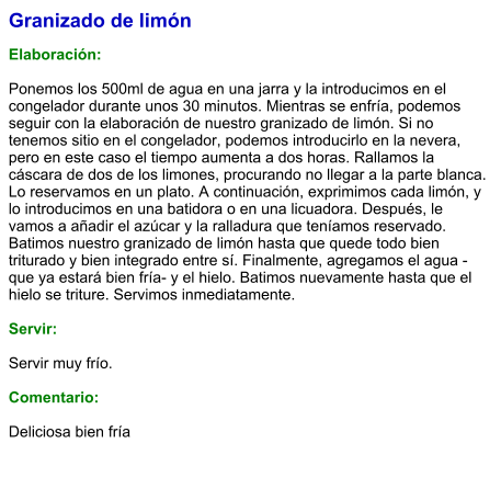 Granizado de limón  Elaboración:  Ponemos los 500ml de agua en una jarra y la introducimos en el congelador durante unos 30 minutos. Mientras se enfría, podemos seguir con la elaboración de nuestro granizado de limón. Si no tenemos sitio en el congelador, podemos introducirlo en la nevera, pero en este caso el tiempo aumenta a dos horas. Rallamos la cáscara de dos de los limones, procurando no llegar a la parte blanca. Lo reservamos en un plato. A continuación, exprimimos cada limón, y lo introducimos en una batidora o en una licuadora. Después, le vamos a añadir el azúcar y la ralladura que teníamos reservado. Batimos nuestro granizado de limón hasta que quede todo bien triturado y bien integrado entre sí. Finalmente, agregamos el agua -que ya estará bien fría- y el hielo. Batimos nuevamente hasta que el hielo se triture. Servimos inmediatamente.    Servir:  Servir muy frío.  Comentario:  Deliciosa bien fría