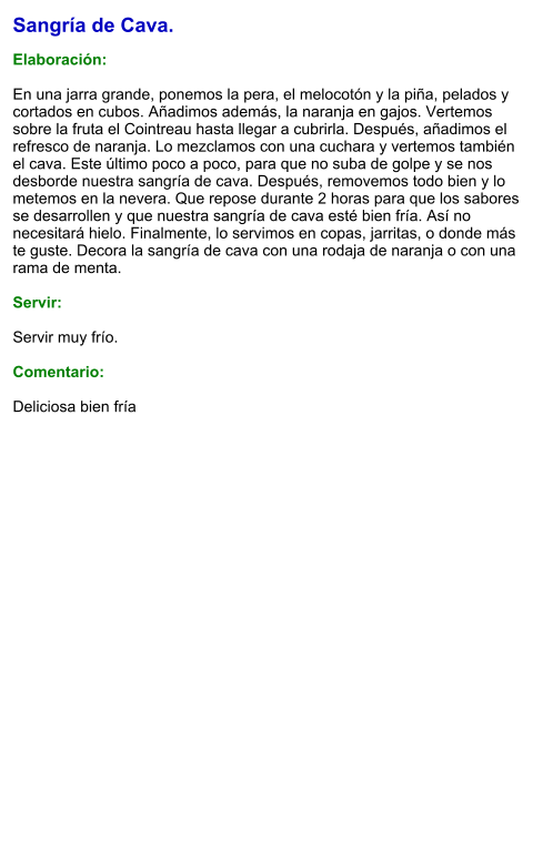 Sangría de Cava.  Elaboración:  En una jarra grande, ponemos la pera, el melocotón y la piña, pelados y cortados en cubos. Añadimos además, la naranja en gajos. Vertemos sobre la fruta el Cointreau hasta llegar a cubrirla. Después, añadimos el refresco de naranja. Lo mezclamos con una cuchara y vertemos también el cava. Este último poco a poco, para que no suba de golpe y se nos desborde nuestra sangría de cava. Después, removemos todo bien y lo metemos en la nevera. Que repose durante 2 horas para que los sabores se desarrollen y que nuestra sangría de cava esté bien fría. Así no necesitará hielo. Finalmente, lo servimos en copas, jarritas, o donde más te guste. Decora la sangría de cava con una rodaja de naranja o con una rama de menta.    Servir:  Servir muy frío.  Comentario:  Deliciosa bien fría