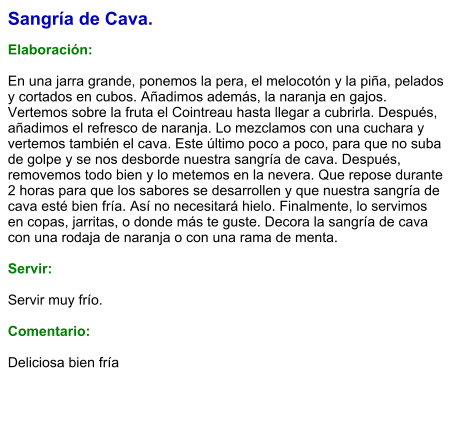 Sangría de Cava.  Elaboración:  En una jarra grande, ponemos la pera, el melocotón y la piña, pelados y cortados en cubos. Añadimos además, la naranja en gajos. Vertemos sobre la fruta el Cointreau hasta llegar a cubrirla. Después, añadimos el refresco de naranja. Lo mezclamos con una cuchara y vertemos también el cava. Este último poco a poco, para que no suba de golpe y se nos desborde nuestra sangría de cava. Después, removemos todo bien y lo metemos en la nevera. Que repose durante 2 horas para que los sabores se desarrollen y que nuestra sangría de cava esté bien fría. Así no necesitará hielo. Finalmente, lo servimos en copas, jarritas, o donde más te guste. Decora la sangría de cava con una rodaja de naranja o con una rama de menta.    Servir:  Servir muy frío.  Comentario:  Deliciosa bien fría