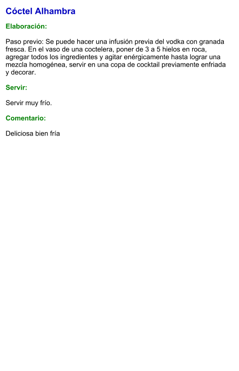 Cóctel Alhambra  Elaboración:  Paso previo: Se puede hacer una infusión previa del vodka con granada fresca. En el vaso de una coctelera, poner de 3 a 5 hielos en roca, agregar todos los ingredientes y agitar enérgicamente hasta lograr una mezcla homogénea, servir en una copa de cocktail previamente enfriada y decorar.    Servir:  Servir muy frío.  Comentario:  Deliciosa bien fría