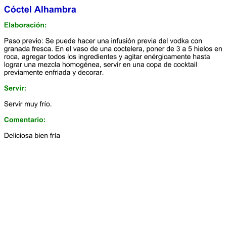 Cóctel Alhambra  Elaboración:  Paso previo: Se puede hacer una infusión previa del vodka con granada fresca. En el vaso de una coctelera, poner de 3 a 5 hielos en roca, agregar todos los ingredientes y agitar enérgicamente hasta lograr una mezcla homogénea, servir en una copa de cocktail previamente enfriada y decorar.    Servir:  Servir muy frío.  Comentario:  Deliciosa bien fría