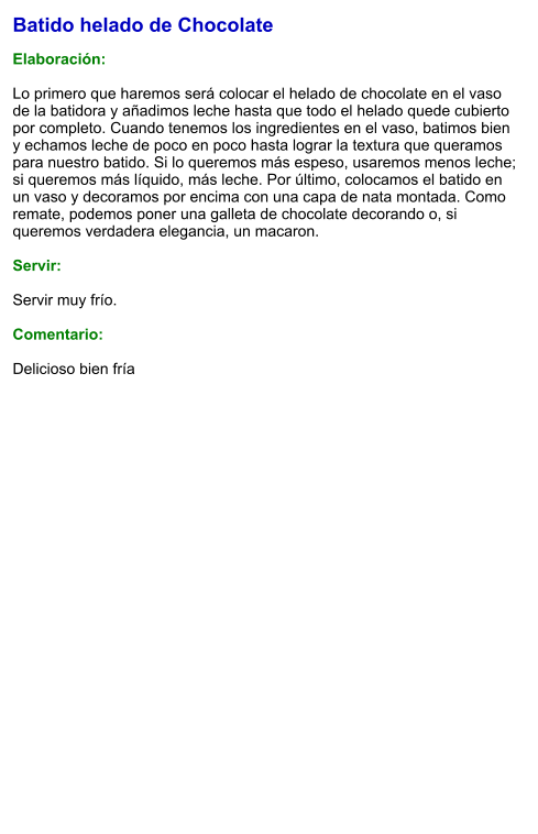 Batido helado de Chocolate  Elaboración:  Lo primero que haremos será colocar el helado de chocolate en el vaso de la batidora y añadimos leche hasta que todo el helado quede cubierto por completo. Cuando tenemos los ingredientes en el vaso, batimos bien y echamos leche de poco en poco hasta lograr la textura que queramos para nuestro batido. Si lo queremos más espeso, usaremos menos leche; si queremos más líquido, más leche. Por último, colocamos el batido en un vaso y decoramos por encima con una capa de nata montada. Como remate, podemos poner una galleta de chocolate decorando o, si queremos verdadera elegancia, un macaron.    Servir:  Servir muy frío.  Comentario:  Delicioso bien fría