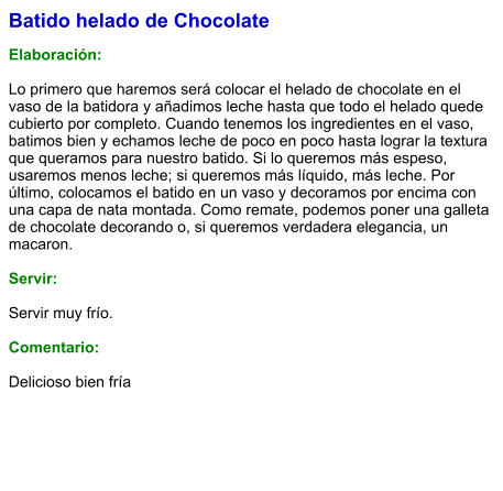 Batido helado de Chocolate  Elaboración:  Lo primero que haremos será colocar el helado de chocolate en el vaso de la batidora y añadimos leche hasta que todo el helado quede cubierto por completo. Cuando tenemos los ingredientes en el vaso, batimos bien y echamos leche de poco en poco hasta lograr la textura que queramos para nuestro batido. Si lo queremos más espeso, usaremos menos leche; si queremos más líquido, más leche. Por último, colocamos el batido en un vaso y decoramos por encima con una capa de nata montada. Como remate, podemos poner una galleta de chocolate decorando o, si queremos verdadera elegancia, un macaron.    Servir:  Servir muy frío.  Comentario:  Delicioso bien fría