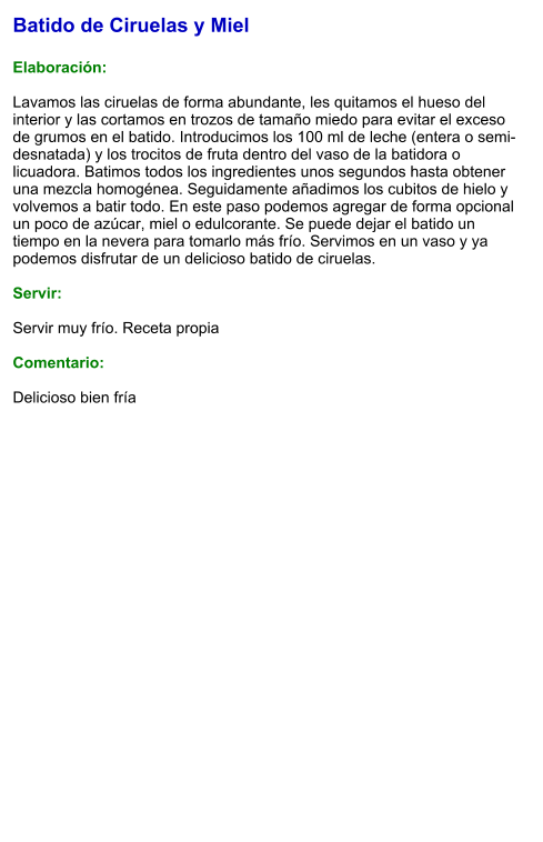 Batido de Ciruelas y Miel  Elaboración:  Lavamos las ciruelas de forma abundante, les quitamos el hueso del interior y las cortamos en trozos de tamaño miedo para evitar el exceso de grumos en el batido. Introducimos los 100 ml de leche (entera o semi-desnatada) y los trocitos de fruta dentro del vaso de la batidora o licuadora. Batimos todos los ingredientes unos segundos hasta obtener una mezcla homogénea. Seguidamente añadimos los cubitos de hielo y volvemos a batir todo. En este paso podemos agregar de forma opcional un poco de azúcar, miel o edulcorante. Se puede dejar el batido un tiempo en la nevera para tomarlo más frío. Servimos en un vaso y ya podemos disfrutar de un delicioso batido de ciruelas.    Servir:  Servir muy frío. Receta propia  Comentario:  Delicioso bien fría