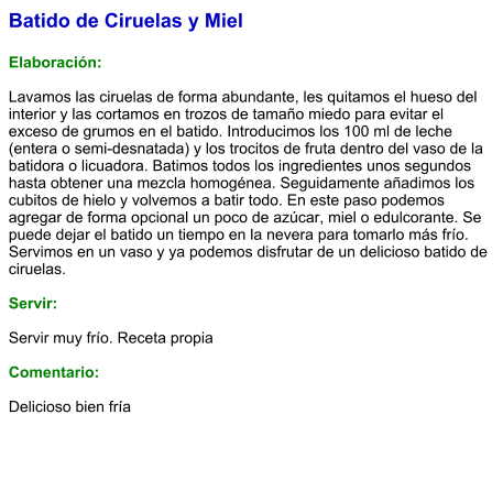 Batido de Ciruelas y Miel  Elaboración:  Lavamos las ciruelas de forma abundante, les quitamos el hueso del interior y las cortamos en trozos de tamaño miedo para evitar el exceso de grumos en el batido. Introducimos los 100 ml de leche (entera o semi-desnatada) y los trocitos de fruta dentro del vaso de la batidora o licuadora. Batimos todos los ingredientes unos segundos hasta obtener una mezcla homogénea. Seguidamente añadimos los cubitos de hielo y volvemos a batir todo. En este paso podemos agregar de forma opcional un poco de azúcar, miel o edulcorante. Se puede dejar el batido un tiempo en la nevera para tomarlo más frío. Servimos en un vaso y ya podemos disfrutar de un delicioso batido de ciruelas.    Servir:  Servir muy frío. Receta propia  Comentario:  Delicioso bien fría