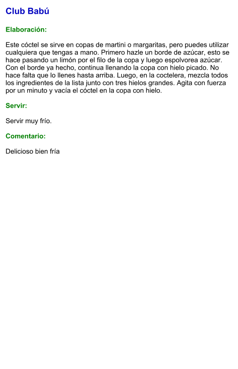 Club Babú  Elaboración:  Este cóctel se sirve en copas de martini o margaritas, pero puedes utilizar cualquiera que tengas a mano. Primero hazle un borde de azúcar, esto se hace pasando un limón por el filo de la copa y luego espolvorea azúcar. Con el borde ya hecho, continua llenando la copa con hielo picado. No hace falta que lo llenes hasta arriba. Luego, en la coctelera, mezcla todos los ingredientes de la lista junto con tres hielos grandes. Agita con fuerza por un minuto y vacía el cóctel en la copa con hielo.     Servir:  Servir muy frío.  Comentario:  Delicioso bien fría