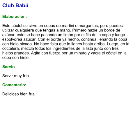 Club Babú  Elaboración:  Este cóctel se sirve en copas de martini o margaritas, pero puedes utilizar cualquiera que tengas a mano. Primero hazle un borde de azúcar, esto se hace pasando un limón por el filo de la copa y luego espolvorea azúcar. Con el borde ya hecho, continua llenando la copa con hielo picado. No hace falta que lo llenes hasta arriba. Luego, en la coctelera, mezcla todos los ingredientes de la lista junto con tres hielos grandes. Agita con fuerza por un minuto y vacía el cóctel en la copa con hielo.     Servir:  Servir muy frío.  Comentario:  Delicioso bien fría