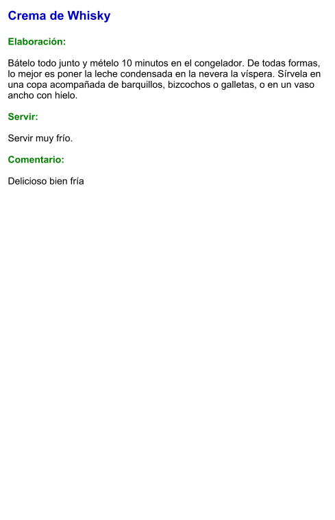 Crema de Whisky  Elaboración:  Bátelo todo junto y mételo 10 minutos en el congelador. De todas formas, lo mejor es poner la leche condensada en la nevera la víspera. Sírvela en una copa acompañada de barquillos, bizcochos o galletas, o en un vaso ancho con hielo.     Servir:  Servir muy frío.  Comentario:  Delicioso bien fría