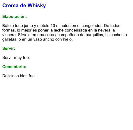 Crema de Whisky  Elaboración:  Bátelo todo junto y mételo 10 minutos en el congelador. De todas formas, lo mejor es poner la leche condensada en la nevera la víspera. Sírvela en una copa acompañada de barquillos, bizcochos o galletas, o en un vaso ancho con hielo.     Servir:  Servir muy frío.  Comentario:  Delicioso bien fría