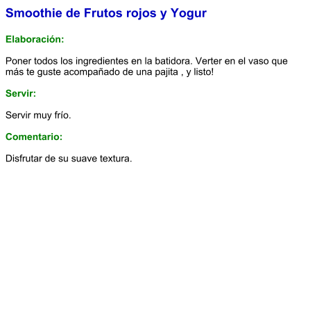 Smoothie de Frutos rojos y Yogur  Elaboración:  Poner todos los ingredientes en la batidora. Verter en el vaso que más te guste acompañado de una pajita , y listo!    Servir:  Servir muy frío.  Comentario:  Disfrutar de su suave textura.