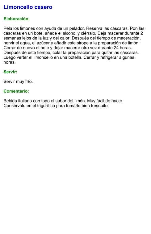 Limoncello casero  Elaboración:  Pela los limones con ayuda de un pelador. Reserva las cáscaras. Pon las cáscaras en un bote, añade el alcohol y ciérralo. Deja macerar durante 2 semanas lejos de la luz y del calor. Después del tiempo de maceración, hervir el agua, el azúcar y añadir este sirope a la preparación de limón. Cerrar de nuevo el bote y dejar macerar otra vez durante 24 horas. Después de este tiempo, colar la preparación para quitar las cáscaras. Luego verter el limoncello en una botella. Cerrar y refrigerar algunas horas.  Servir:  Servir muy frío.  Comentario:  Bebida italiana con todo el sabor del limón. Muy fácil de hacer. Consérvalo en el frigorífico para tomarlo bien fresquito.