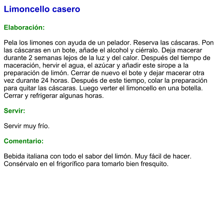 Limoncello casero  Elaboración:  Pela los limones con ayuda de un pelador. Reserva las cáscaras. Pon las cáscaras en un bote, añade el alcohol y ciérralo. Deja macerar durante 2 semanas lejos de la luz y del calor. Después del tiempo de maceración, hervir el agua, el azúcar y añadir este sirope a la preparación de limón. Cerrar de nuevo el bote y dejar macerar otra vez durante 24 horas. Después de este tiempo, colar la preparación para quitar las cáscaras. Luego verter el limoncello en una botella. Cerrar y refrigerar algunas horas.  Servir:  Servir muy frío.  Comentario:  Bebida italiana con todo el sabor del limón. Muy fácil de hacer. Consérvalo en el frigorífico para tomarlo bien fresquito.