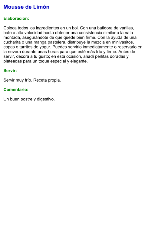 Mousse de Limón  Elaboración:  Coloca todos los ingredientes en un bol. Con una batidora de varillas, bate a alta velocidad hasta obtener una consistencia similar a la nata montada, asegurándote de que quede bien firme. Con la ayuda de una cucharita o una manga pastelera, distribuye la mezcla en minivasitos, copas o tarritos de yogur. Puedes servirlo inmediatamente o reservarlo en la nevera durante unas horas para que esté más frío y firme. Antes de servir, decora a tu gusto; en esta ocasión, añadí perlitas doradas y plateadas para un toque especial y elegante.  Servir:  Servir muy frío. Receta propia.  Comentario:  Un buen postre y digestivo.