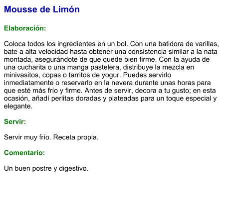Mousse de Limón  Elaboración:  Coloca todos los ingredientes en un bol. Con una batidora de varillas, bate a alta velocidad hasta obtener una consistencia similar a la nata montada, asegurándote de que quede bien firme. Con la ayuda de una cucharita o una manga pastelera, distribuye la mezcla en minivasitos, copas o tarritos de yogur. Puedes servirlo inmediatamente o reservarlo en la nevera durante unas horas para que esté más frío y firme. Antes de servir, decora a tu gusto; en esta ocasión, añadí perlitas doradas y plateadas para un toque especial y elegante.  Servir:  Servir muy frío. Receta propia.  Comentario:  Un buen postre y digestivo.