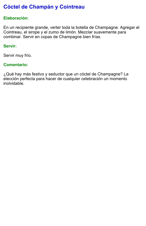 Cóctel de Champán y Cointreau  Elaboración:  En un recipiente grande, verter toda la botella de Champagne. Agregar el Cointreau, el sirope y el zumo de limón. Mezclar suavemente para combinar. Servir en copas de Champagne bien frías.  Servir:  Servir muy frío.   Comentario:  ¿Qué hay más festivo y seductor que un cóctel de Champagne? La elección perfecta para hacer de cualquier celebración un momento inolvidable.