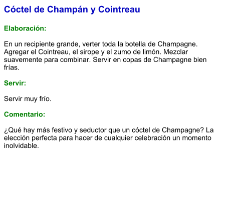 Cóctel de Champán y Cointreau  Elaboración:  En un recipiente grande, verter toda la botella de Champagne. Agregar el Cointreau, el sirope y el zumo de limón. Mezclar suavemente para combinar. Servir en copas de Champagne bien frías.  Servir:  Servir muy frío.   Comentario:  ¿Qué hay más festivo y seductor que un cóctel de Champagne? La elección perfecta para hacer de cualquier celebración un momento inolvidable.