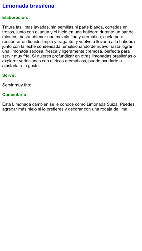 Limonada brasileña  Elaboración:  Tritura las limas lavadas, sin semillas ni parte blanca, cortadas en trozos, junto con el agua y el hielo en una batidora durante un par de minutos, hasta obtener una mezcla fina y aromática; cuela para recuperar un líquido limpio y fragante, y vuelve a llevarlo a la batidora junto con la leche condensada, emulsionando de nuevo hasta lograr una limonada sedosa, fresca y ligeramente cremosa, perfecta para servir muy fría. Si quieres profundizar en otras limonadas brasileñas o explorar variaciones con cítricos aromáticos, puedo ayudarte a ajustarla a tu gusto.  Servir:  Servir muy frio:  Comentario:  Esta Limonada cambien se le conoce como Limonada Suiza. Puedes agregar más hielo si lo prefieres y decorar con una rodaja de lima.