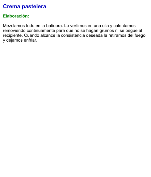 Crema pastelera  Elaboración:  Mezclamos todo en la batidora. Lo vertimos en una olla y calentamos removiendo continuamente para que no se hagan grumos ni se pegue al recipiente. Cuando alcance la consistencia deseada la retiramos del fuego y dejamos enfriar.