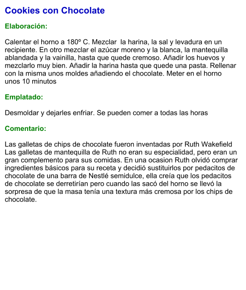Cookies con Chocolate  Elaboración:  Calentar el horno a 180º C. Mezclar  la harina, la sal y levadura en un recipiente. En otro mezclar el azúcar moreno y la blanca, la mantequilla ablandada y la vainilla, hasta que quede cremoso. Añadir los huevos y mezclarlo muy bien. Añadir la harina hasta que quede una pasta. Rellenar con la misma unos moldes añadiendo el chocolate. Meter en el horno unos 10 minutos  Emplatado:  Desmoldar y dejarles enfriar. Se pueden comer a todas las horas  Comentario:  Las galletas de chips de chocolate fueron inventadas por Ruth Wakefield Las galletas de mantequilla de Ruth no eran su especialidad, pero eran un gran complemento para sus comidas. En una ocasion Ruth olvidó comprar ingredientes básicos para su receta y decidió sustituirlos por pedacitos de chocolate de una barra de Nestlé semidulce, ella creía que los pedacitos de chocolate se derretirían pero cuando las sacó del horno se llevó la sorpresa de que la masa tenía una textura más cremosa por los chips de chocolate.