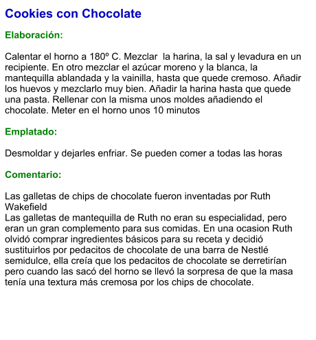 Cookies con Chocolate  Elaboración:  Calentar el horno a 180º C. Mezclar  la harina, la sal y levadura en un recipiente. En otro mezclar el azúcar moreno y la blanca, la mantequilla ablandada y la vainilla, hasta que quede cremoso. Añadir los huevos y mezclarlo muy bien. Añadir la harina hasta que quede una pasta. Rellenar con la misma unos moldes añadiendo el chocolate. Meter en el horno unos 10 minutos  Emplatado:  Desmoldar y dejarles enfriar. Se pueden comer a todas las horas  Comentario:  Las galletas de chips de chocolate fueron inventadas por Ruth Wakefield Las galletas de mantequilla de Ruth no eran su especialidad, pero eran un gran complemento para sus comidas. En una ocasion Ruth olvidó comprar ingredientes básicos para su receta y decidió sustituirlos por pedacitos de chocolate de una barra de Nestlé semidulce, ella creía que los pedacitos de chocolate se derretirían pero cuando las sacó del horno se llevó la sorpresa de que la masa tenía una textura más cremosa por los chips de chocolate.