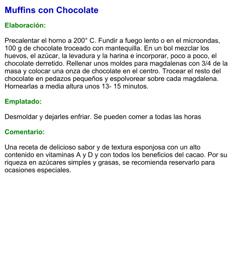Muffins con Chocolate  Elaboración:  Precalentar el horno a 200° C. Fundir a fuego lento o en el microondas, 100 g de chocolate troceado con mantequilla. En un bol mezclar los huevos, el azúcar, la levadura y la harina e incorporar, poco a poco, el chocolate derretido. Rellenar unos moldes para magdalenas con 3/4 de la masa y colocar una onza de chocolate en el centro. Trocear el resto del chocolate en pedazos pequeños y espolvorear sobre cada magdalena. Hornearlas a media altura unos 13- 15 minutos.  Emplatado:  Desmoldar y dejarles enfriar. Se pueden comer a todas las horas  Comentario:  Una receta de delicioso sabor y de textura esponjosa con un alto contenido en vitaminas A y D y con todos los beneficios del cacao. Por su riqueza en azúcares simples y grasas, se recomienda reservarlo para ocasiones especiales.