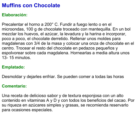 Muffins con Chocolate  Elaboración:  Precalentar el horno a 200° C. Fundir a fuego lento o en el microondas, 100 g de chocolate troceado con mantequilla. En un bol mezclar los huevos, el azúcar, la levadura y la harina e incorporar, poco a poco, el chocolate derretido. Rellenar unos moldes para magdalenas con 3/4 de la masa y colocar una onza de chocolate en el centro. Trocear el resto del chocolate en pedazos pequeños y espolvorear sobre cada magdalena. Hornearlas a media altura unos 13- 15 minutos.  Emplatado:  Desmoldar y dejarles enfriar. Se pueden comer a todas las horas  Comentario:  Una receta de delicioso sabor y de textura esponjosa con un alto contenido en vitaminas A y D y con todos los beneficios del cacao. Por su riqueza en azúcares simples y grasas, se recomienda reservarlo para ocasiones especiales.