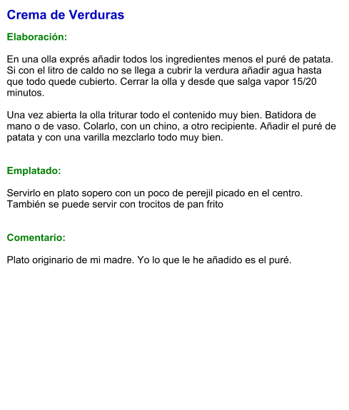 Crema de Verduras  Elaboración:  En una olla exprés añadir todos los ingredientes menos el puré de patata. Si con el litro de caldo no se llega a cubrir la verdura añadir agua hasta que todo quede cubierto. Cerrar la olla y desde que salga vapor 15/20 minutos.  Una vez abierta la olla triturar todo el contenido muy bien. Batidora de mano o de vaso. Colarlo, con un chino, a otro recipiente. Añadir el puré de patata y con una varilla mezclarlo todo muy bien.   Emplatado:  Servirlo en plato sopero con un poco de perejil picado en el centro. También se puede servir con trocitos de pan frito   Comentario:  Plato originario de mi madre. Yo lo que le he añadido es el puré.
