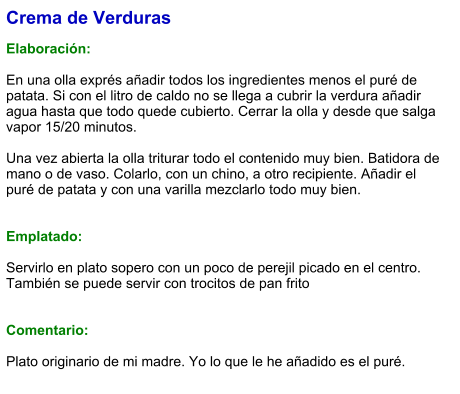 Crema de Verduras  Elaboración:  En una olla exprés añadir todos los ingredientes menos el puré de patata. Si con el litro de caldo no se llega a cubrir la verdura añadir agua hasta que todo quede cubierto. Cerrar la olla y desde que salga vapor 15/20 minutos.  Una vez abierta la olla triturar todo el contenido muy bien. Batidora de mano o de vaso. Colarlo, con un chino, a otro recipiente. Añadir el puré de patata y con una varilla mezclarlo todo muy bien.   Emplatado:  Servirlo en plato sopero con un poco de perejil picado en el centro. También se puede servir con trocitos de pan frito   Comentario:  Plato originario de mi madre. Yo lo que le he añadido es el puré.