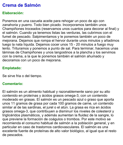 Crema de Salmón  Elaboración:  Ponemos en una cazuela aceite para rehogar un poco de ajo con zanahoria y puerro. Todo bien picado. Incorporamos también unos Champiñones troceados (reservamos unos cuantos para decorar al final) y el salmón. Cuando ya tenemos listas las verduras, las cubrimos con el fumet de pescado. Salpimentamos y le ponemos también un poco de mejorana. Dejamos que rompa el hervor durante unos minutos y añadimos luego la nata líquida. Dejamos cocer unos 15 - 20 minutos a fuego muy lento. Trituramos y ponemos a punto de sal. Para terminar, hacemos unas láminas de Champiñones y unos langostinos a la plancha y los servimos con la crema, a la que le ponemos también el salmón ahumado y decoramos con un poco de mejorana.  Emplatado:  Se sirve fria o del tiempo.  Comentario:  El salmón es un alimento habitual y razonablemente sano por su alto contenido en proteínas y ácidos grasos omega-3, con un contenido moderado en grasas. El salmón es un pescado azul o graso que aporta unos 11 gramos de grasa por cada 100 gramos de carne, un contenido similar al de las sardinas, el jurel o el atún. La grasa es rica en ácidos grasos omega-3, que contribuyen a disminuir los niveles de colesterol y triglicéridos plasmáticos, y además aumentan la fluidez de la sangre, lo que previene la formación de coágulos o trombos. Por este motivo se recomienda el consumo habitual de salmón a la población general, y en particular en caso de trastornos cardiovasculares. El salmón es una excelente fuente de proteínas de alto valor biológico, al igual que el resto de pescados.